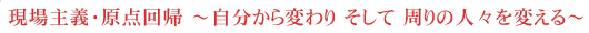 現場主義・原点回帰　～自分から変わり そして 周りの人々を変える～